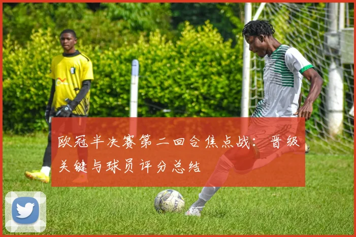 欧冠半决赛第二回合焦点战:晋级关键与球员评分总结