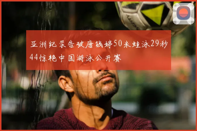 亚洲纪录告破唐钱婷50米蛙泳29秒44惊艳中国游泳公开赛