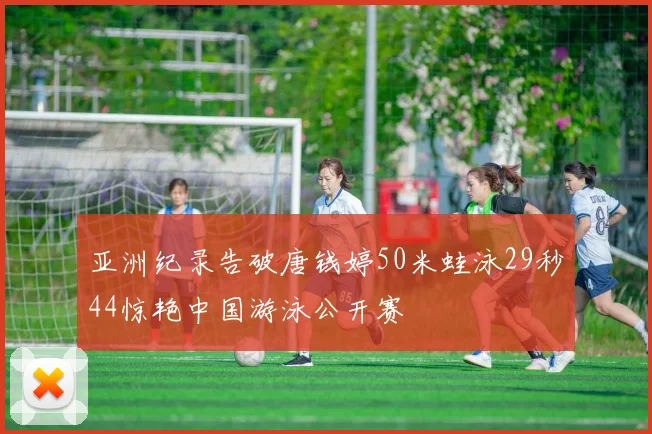 亚洲纪录告破唐钱婷50米蛙泳29秒44惊艳中国游泳公开赛