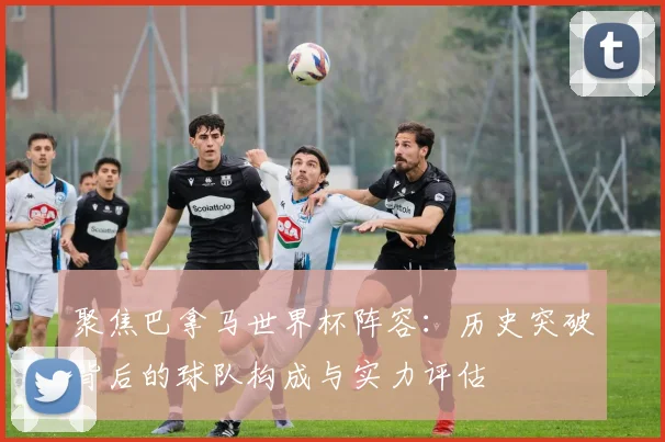 聚焦巴拿马世界杯阵容：历史突破背后的球队构成与实力评估